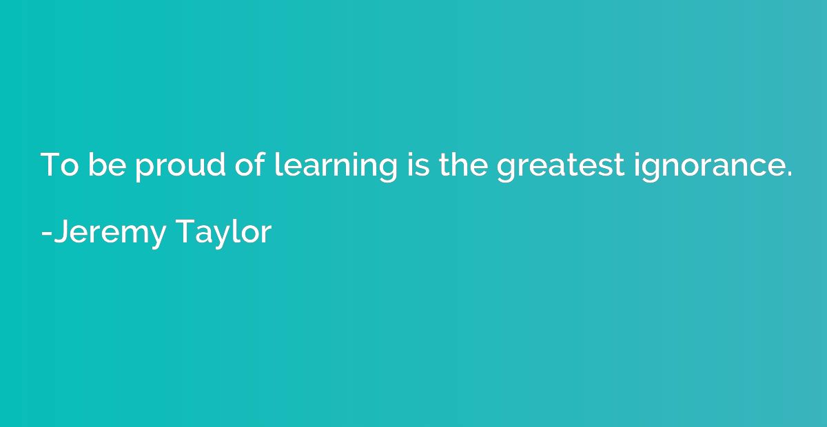 To be proud of learning is the greatest ignorance.