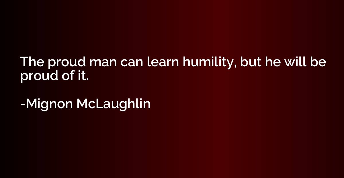 The proud man can learn humility, but he will be proud of it