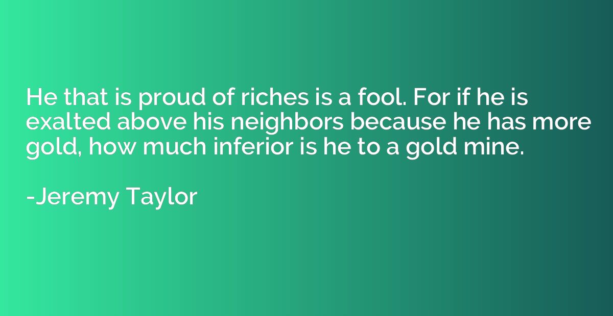 He that is proud of riches is a fool. For if he is exalted a