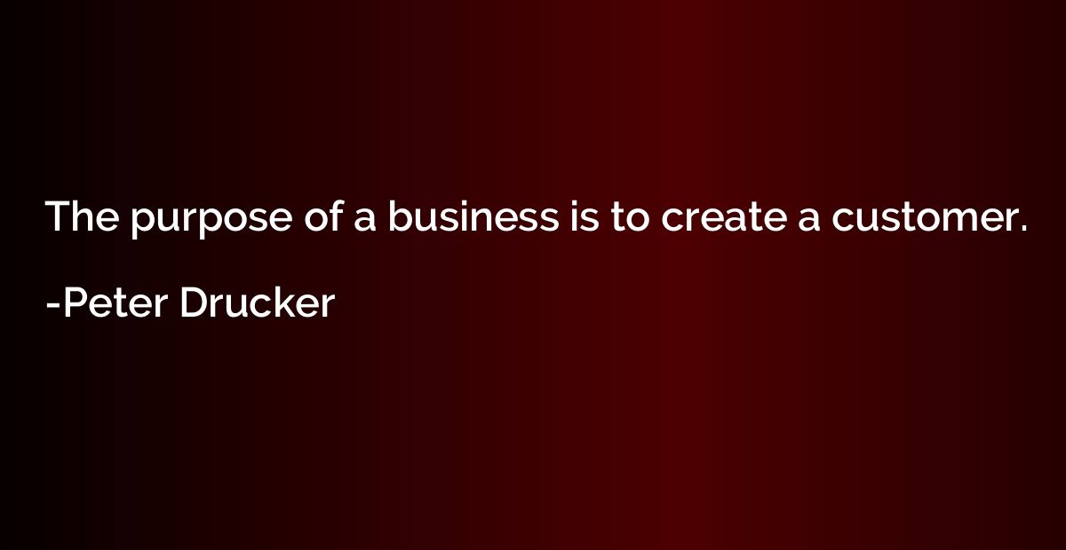 The purpose of a business is to create a customer.