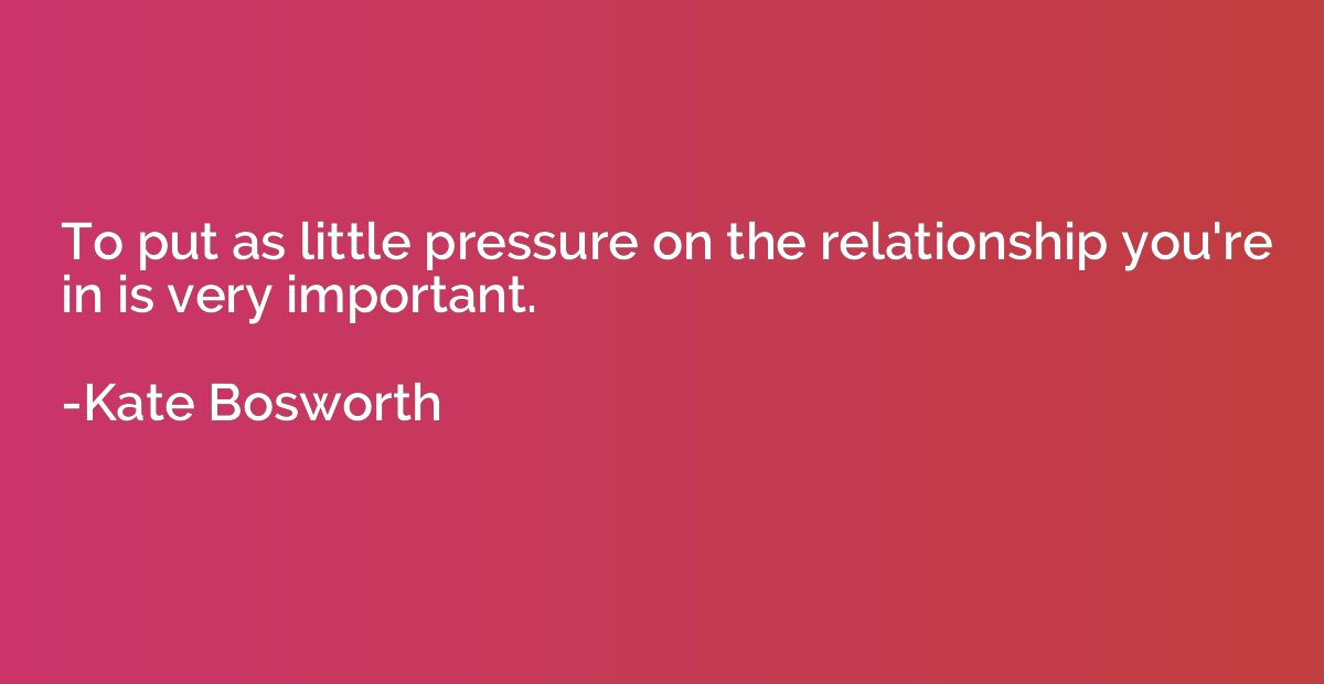 To put as little pressure on the relationship you're in is v