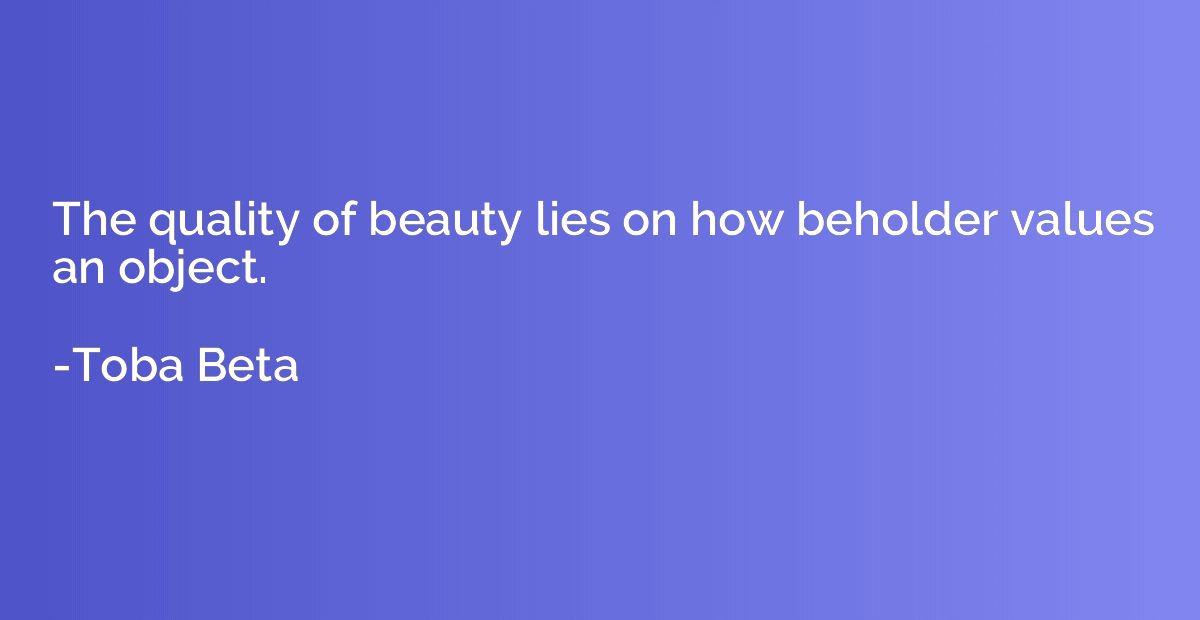 The quality of beauty lies on how beholder values an object.