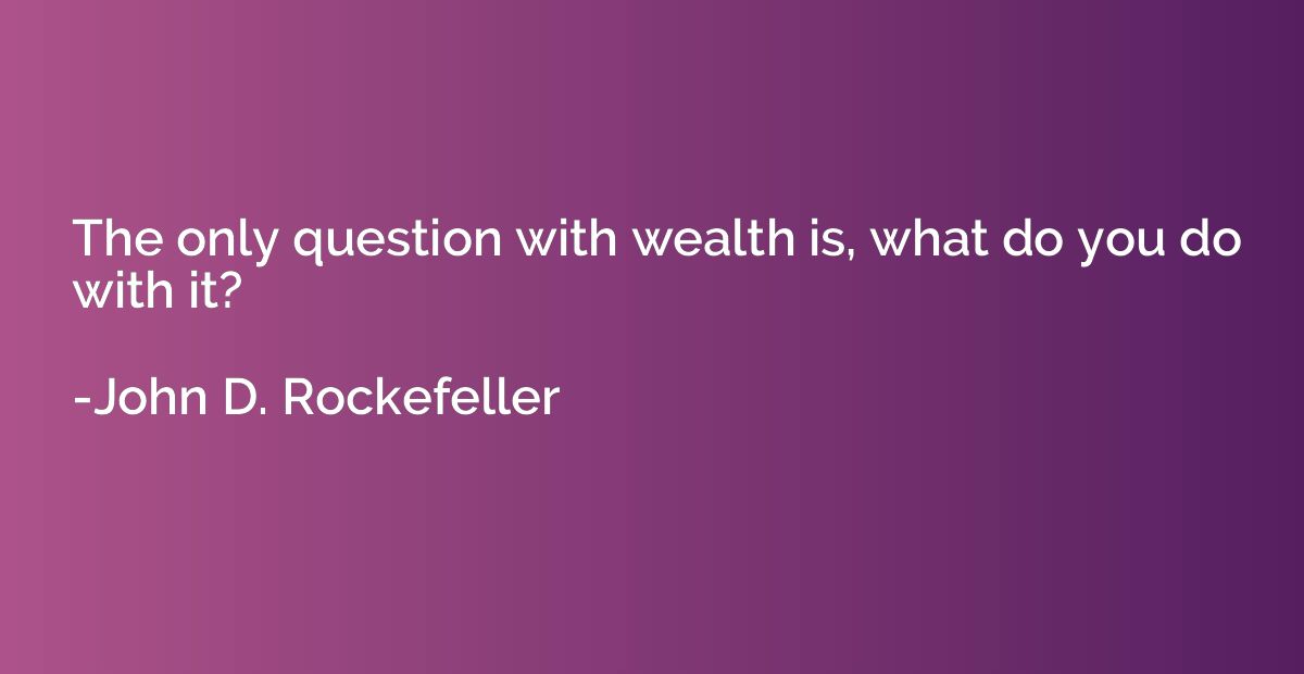 The only question with wealth is, what do you do with it?