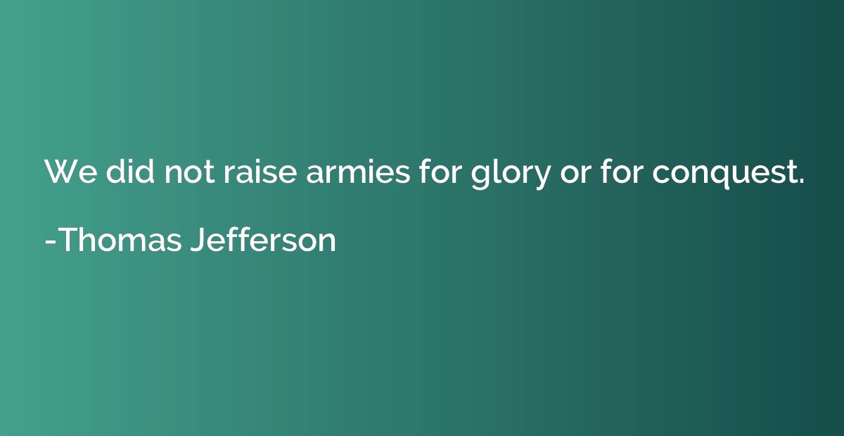 We did not raise armies for glory or for conquest.
