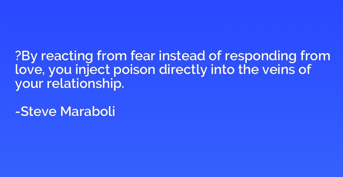 ?By reacting from fear instead of responding from love, you 