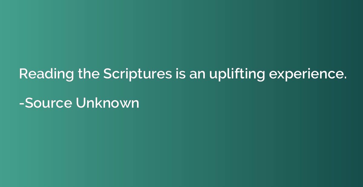 Reading the Scriptures is an uplifting experience.