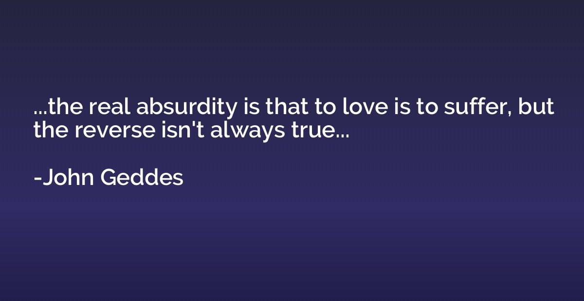 ...the real absurdity is that to love is to suffer, but the 