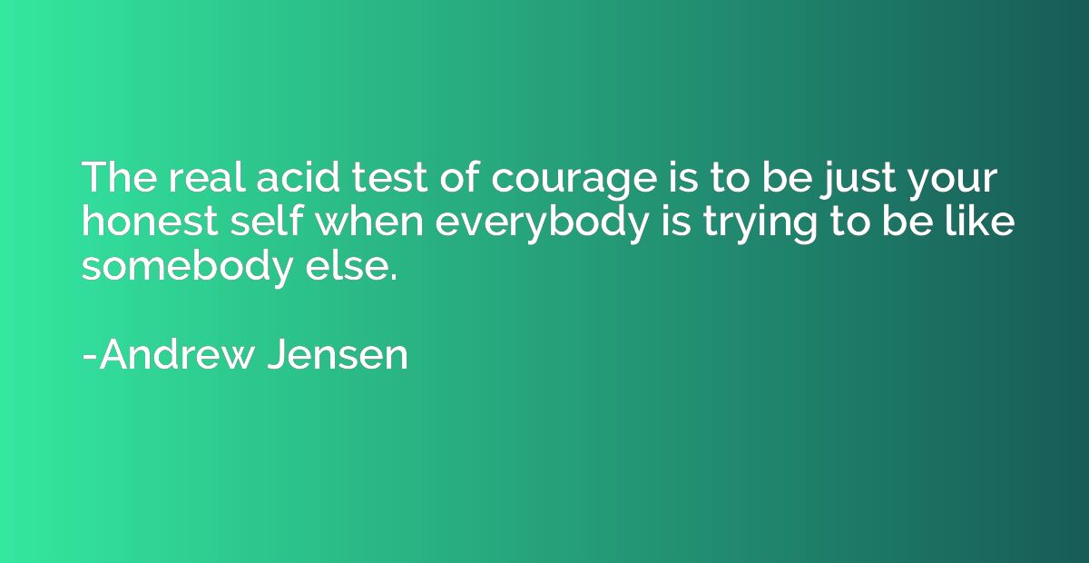 The real acid test of courage is to be just your honest self