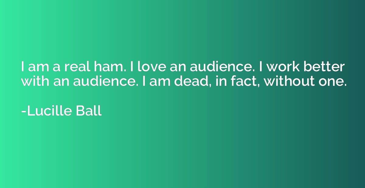 I am a real ham. I love an audience. I work better with an a