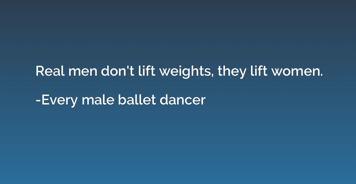 Real men don't lift weights, they lift women.
