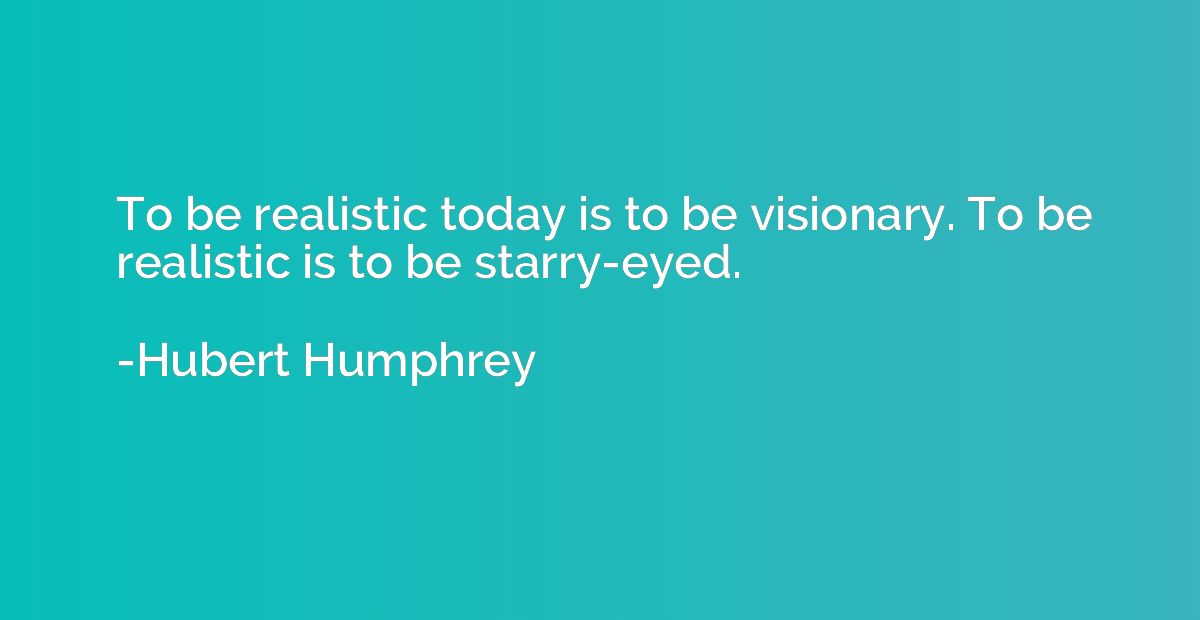 To be realistic today is to be visionary. To be realistic is