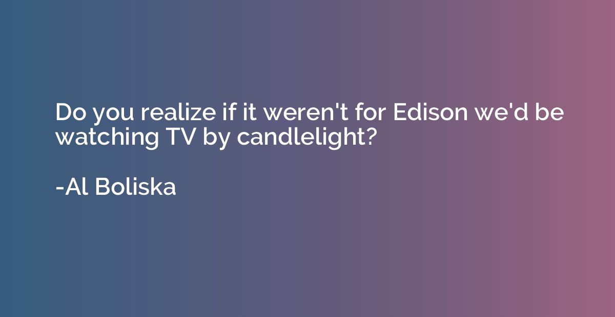Do you realize if it weren't for Edison we'd be watching TV 