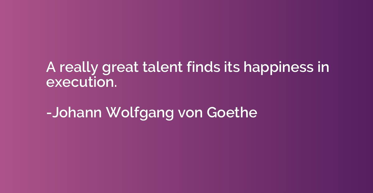 A really great talent finds its happiness in execution.