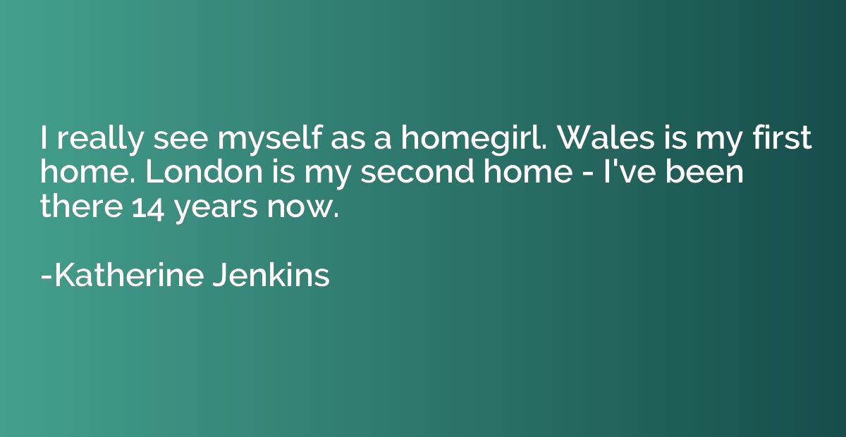 I really see myself as a homegirl. Wales is my first home. L
