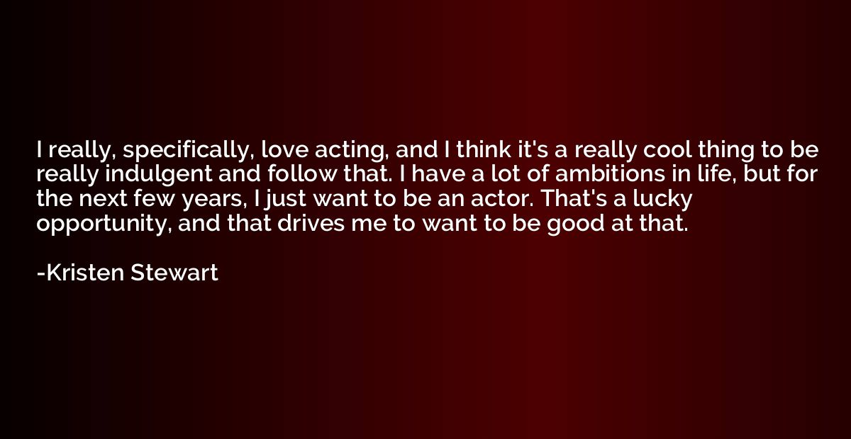 I really, specifically, love acting, and I think it's a real