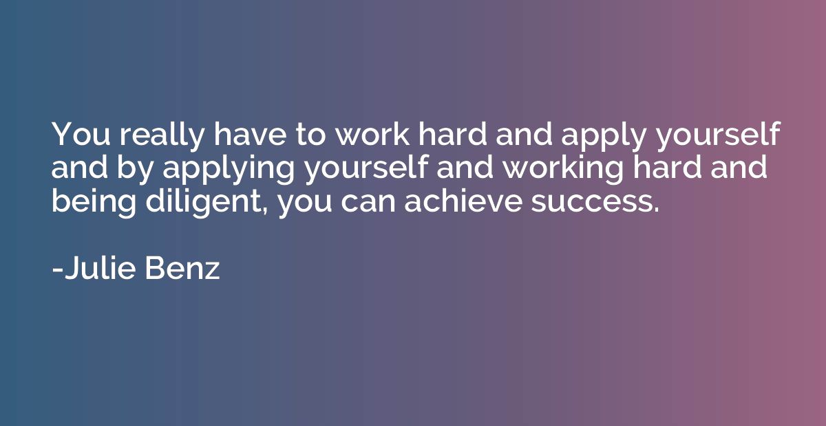 You really have to work hard and apply yourself and by apply