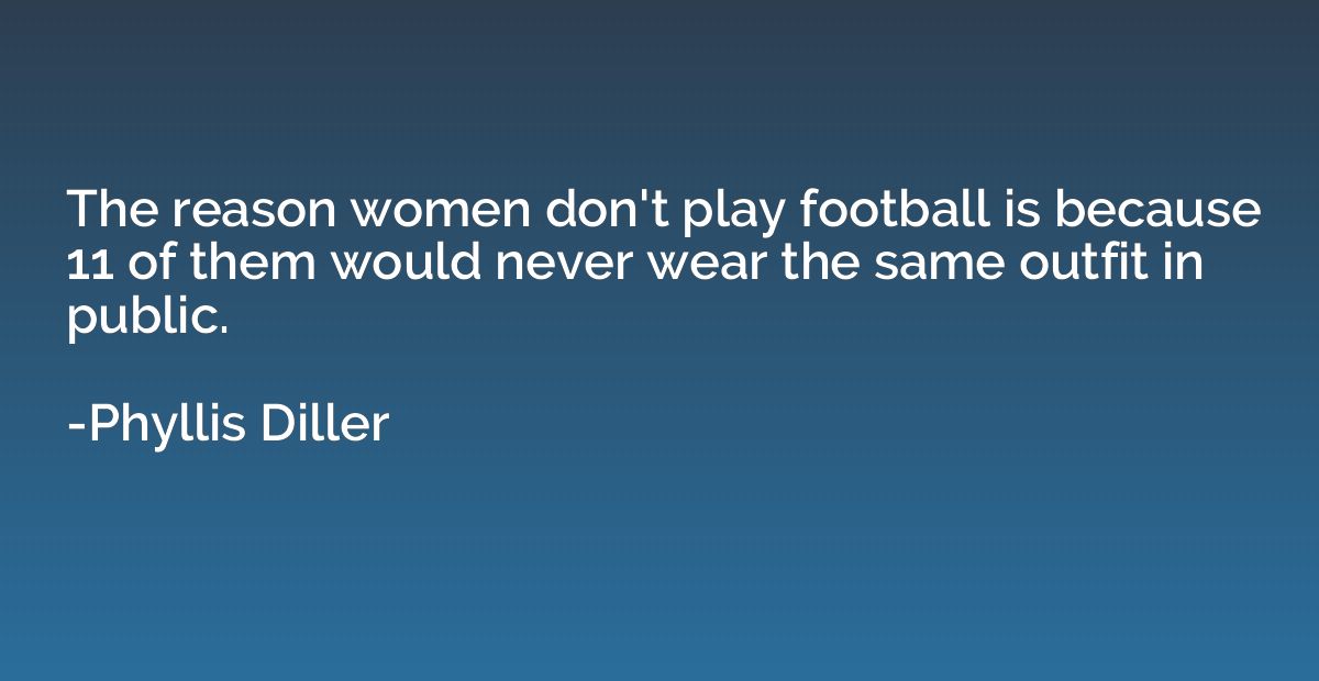 The reason women don't play football is because 11 of them w