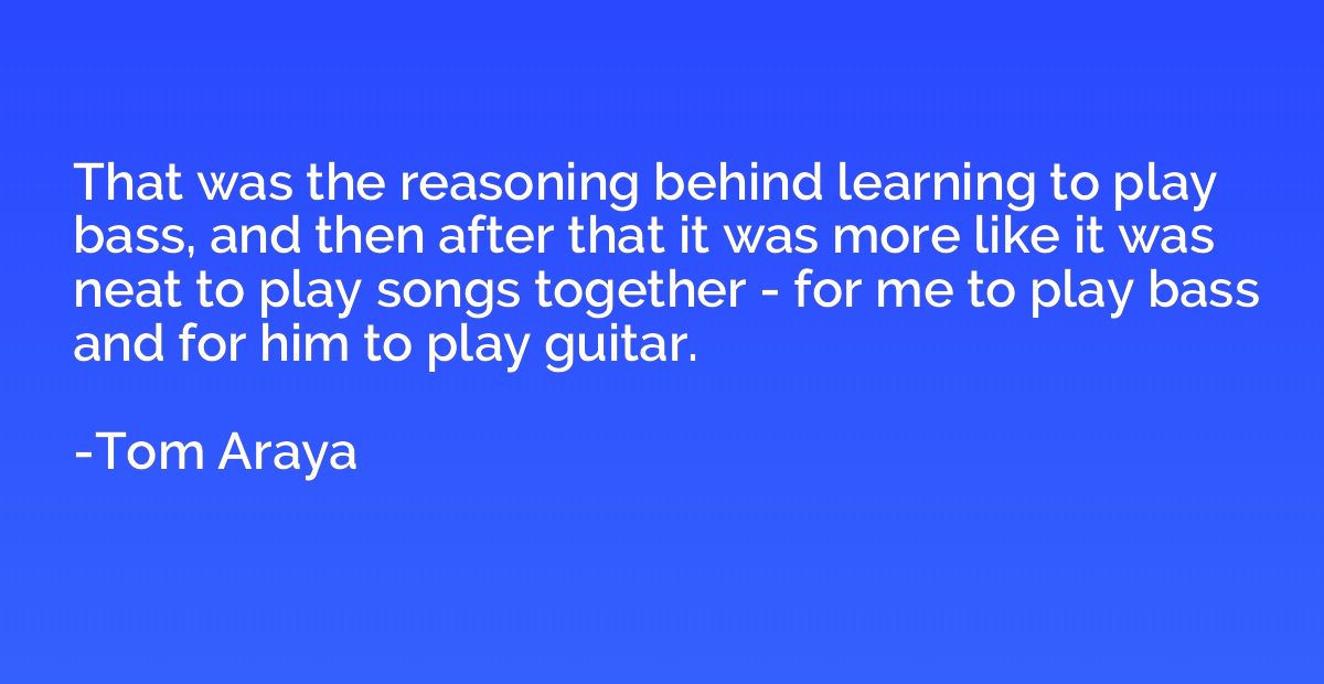 That was the reasoning behind learning to play bass, and the