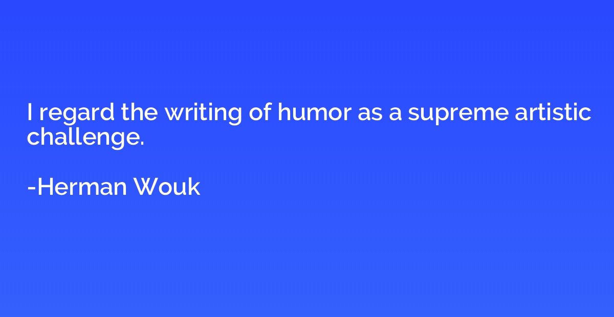 I regard the writing of humor as a supreme artistic challeng