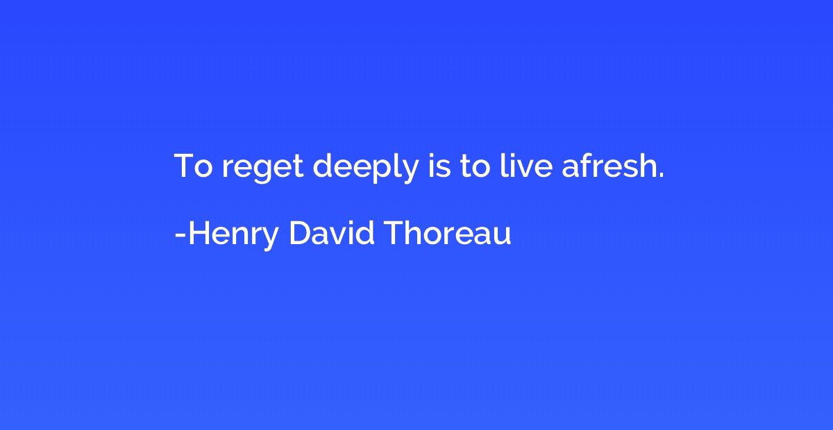 To reget deeply is to live afresh.