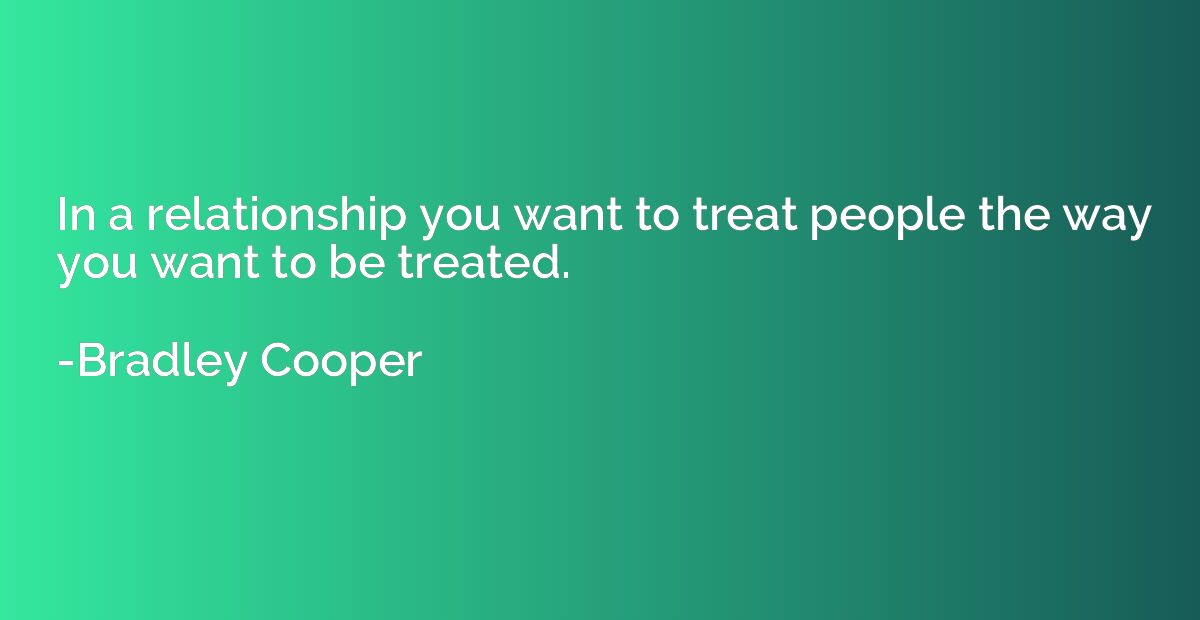 In a relationship you want to treat people the way you want 