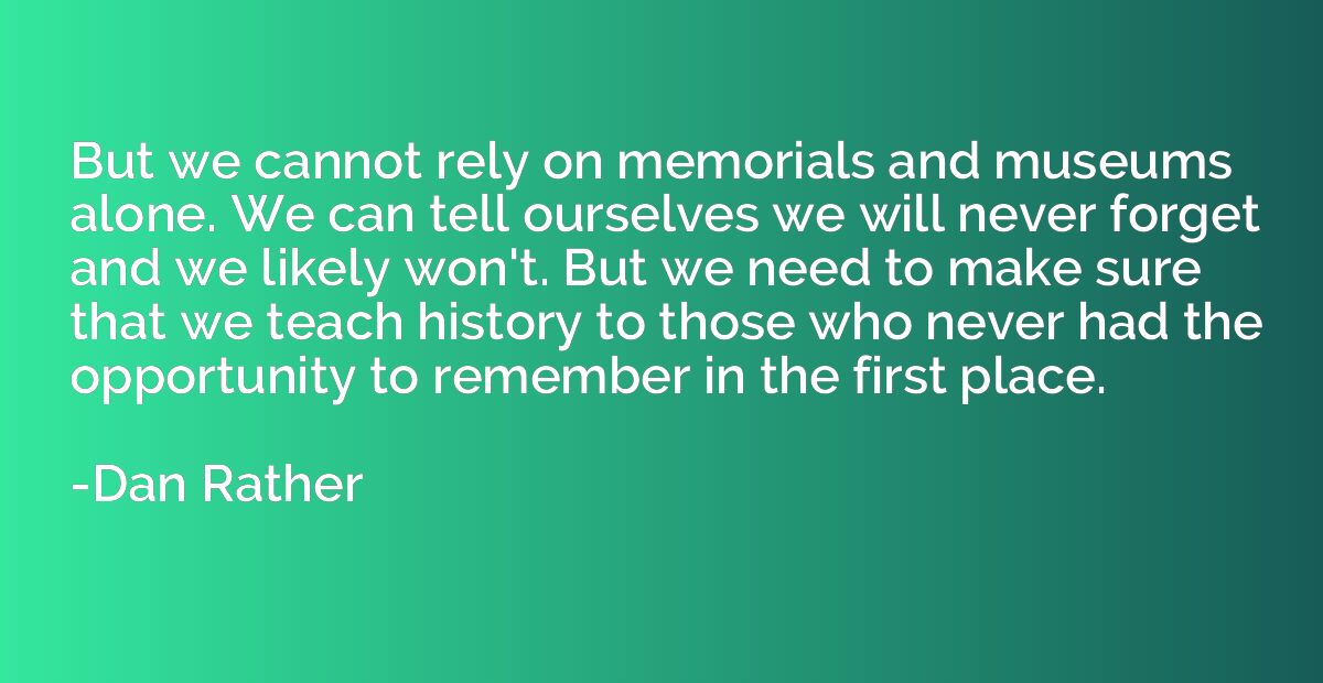 But we cannot rely on memorials and museums alone. We can te