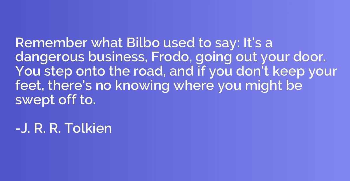 Remember what Bilbo used to say: It's a dangerous business, 