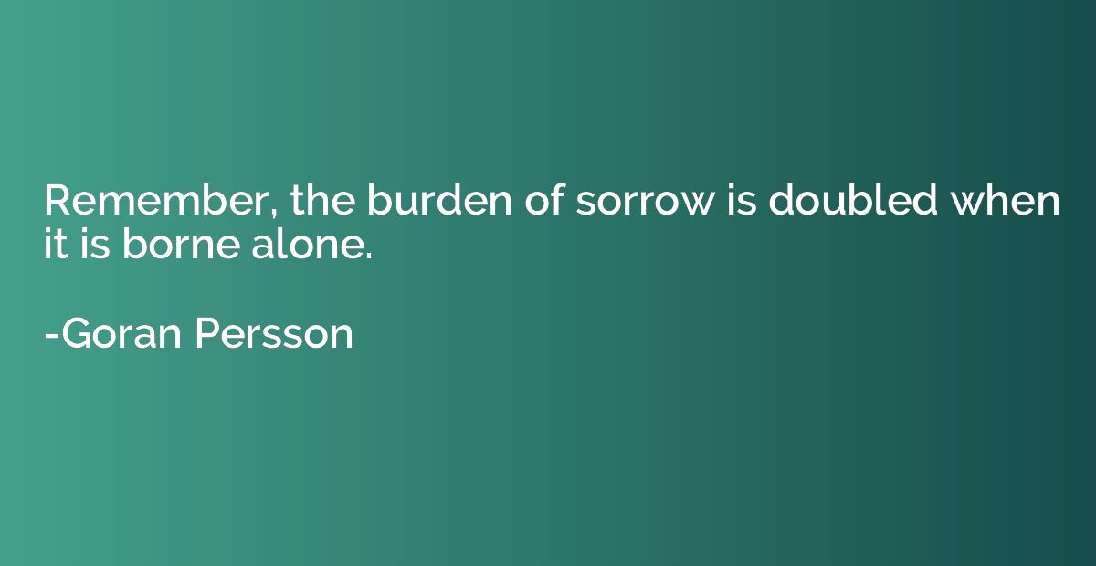 Remember, the burden of sorrow is doubled when it is borne a
