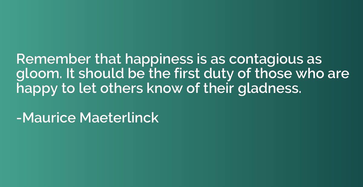 Remember that happiness is as contagious as gloom. It should