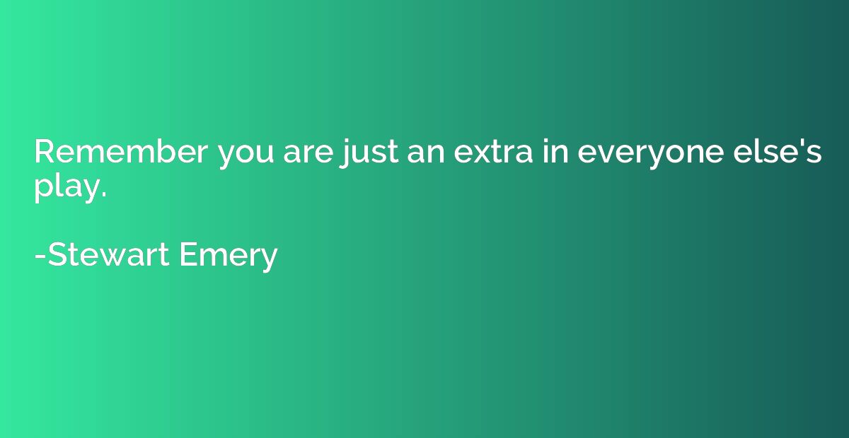 Remember you are just an extra in everyone else's play.