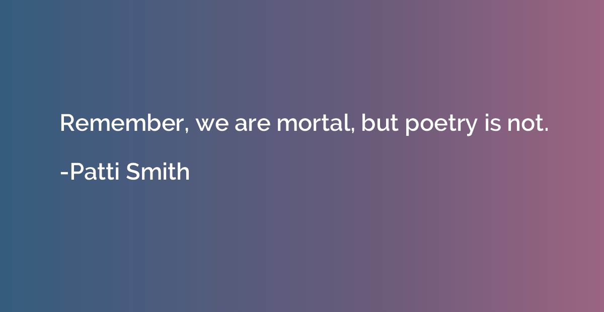 Remember, we are mortal, but poetry is not.