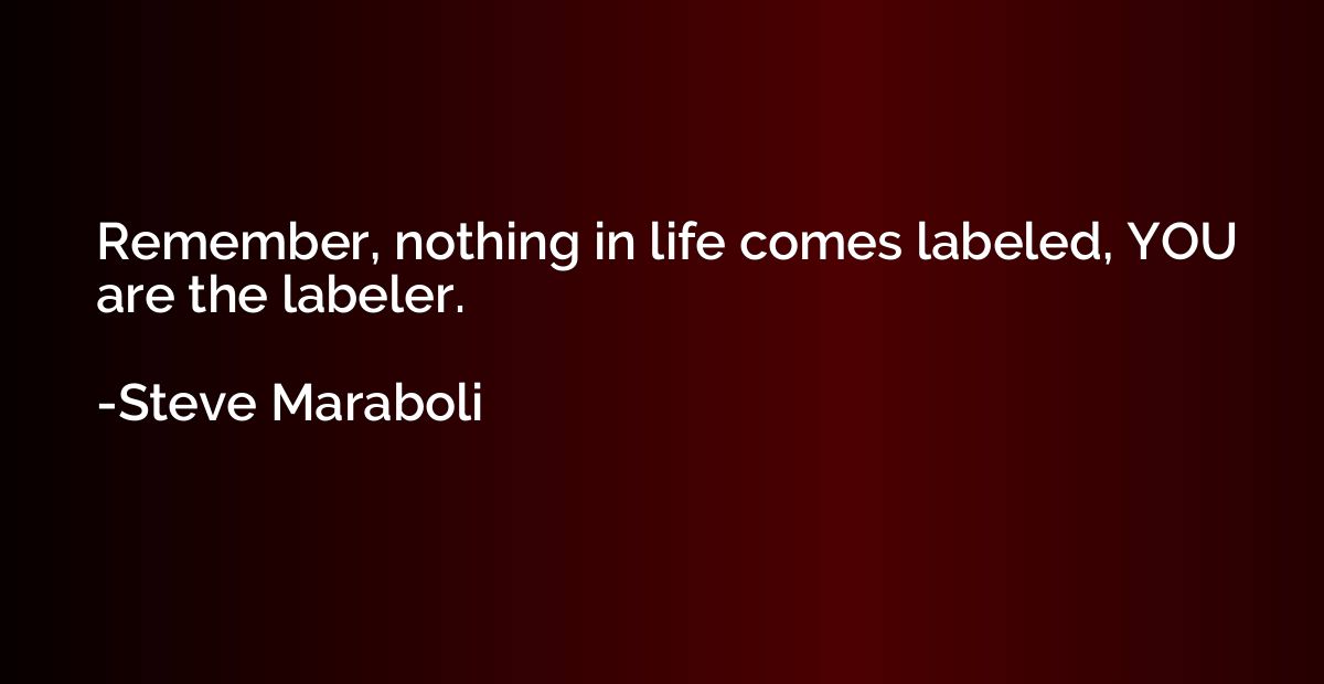 Remember, nothing in life comes labeled, YOU are the labeler