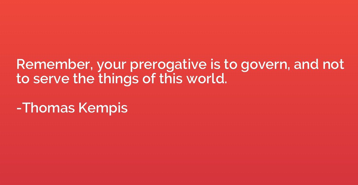 Remember, your prerogative is to govern, and not to serve th