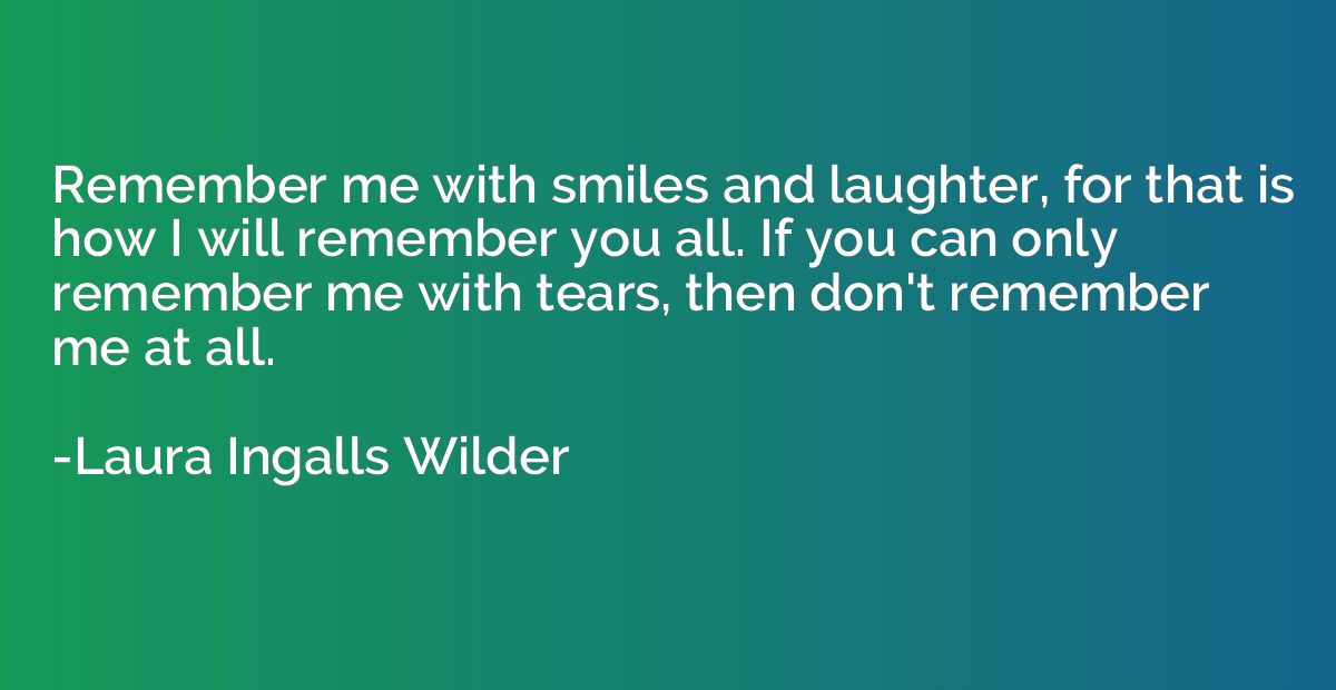 Remember me with smiles and laughter, for that is how I will