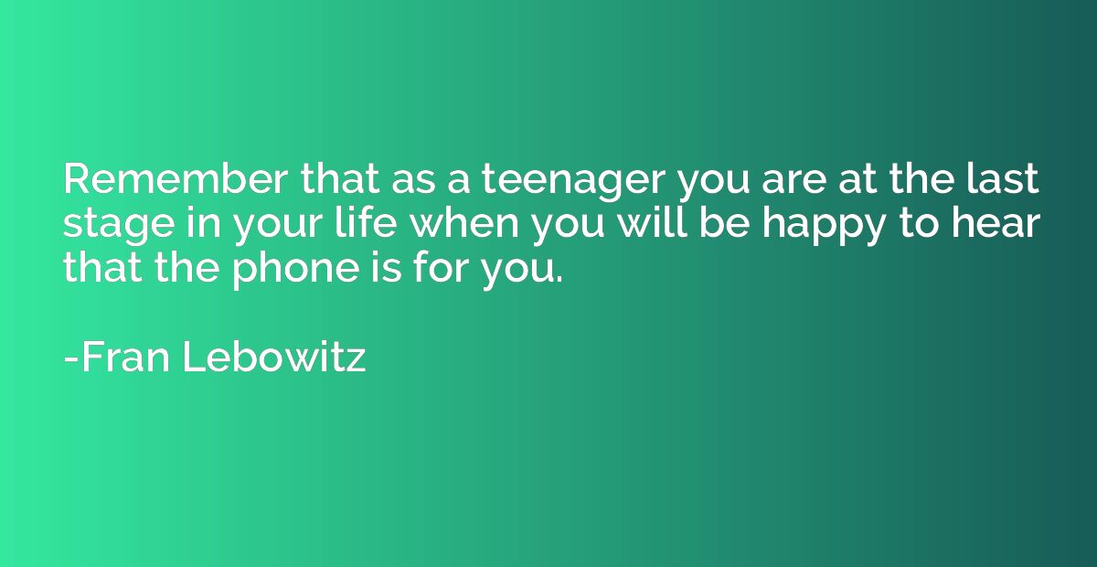 Remember that as a teenager you are at the last stage in you