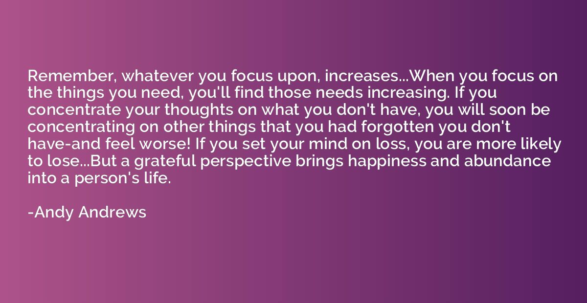 Remember, whatever you focus upon, increases...When you focu