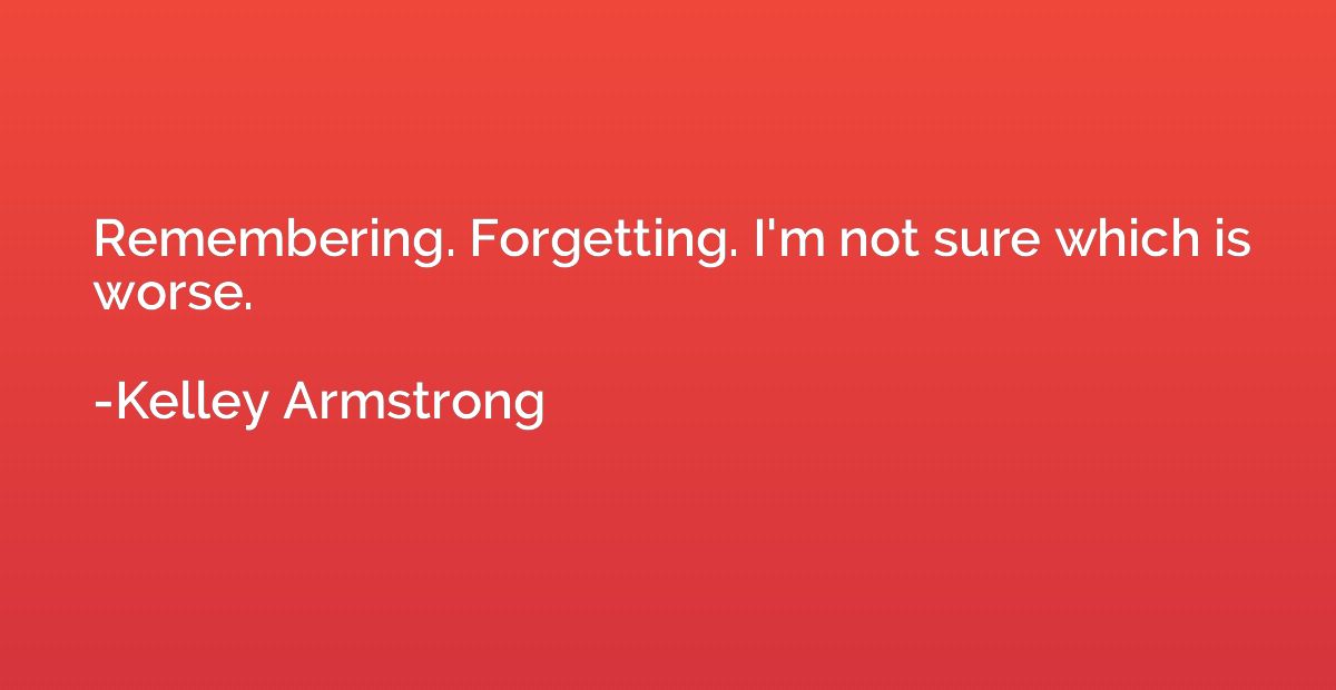 Remembering. Forgetting. I'm not sure which is worse.