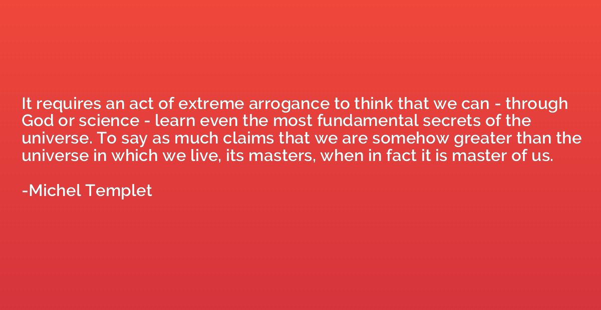 It requires an act of extreme arrogance to think that we can