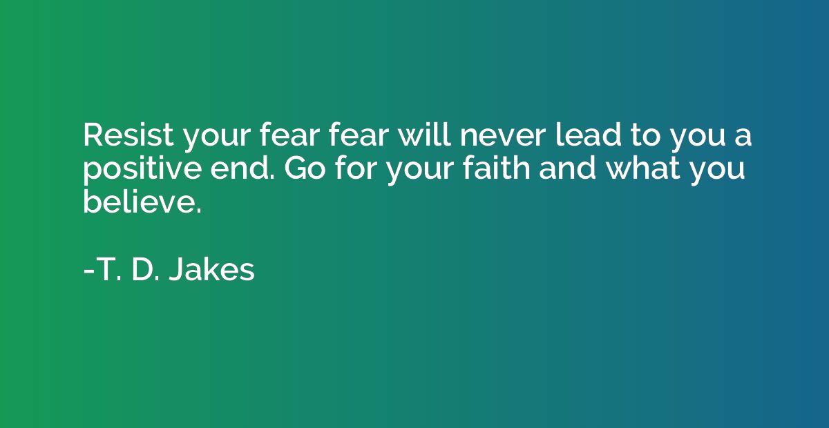 Resist your fear fear will never lead to you a positive end.