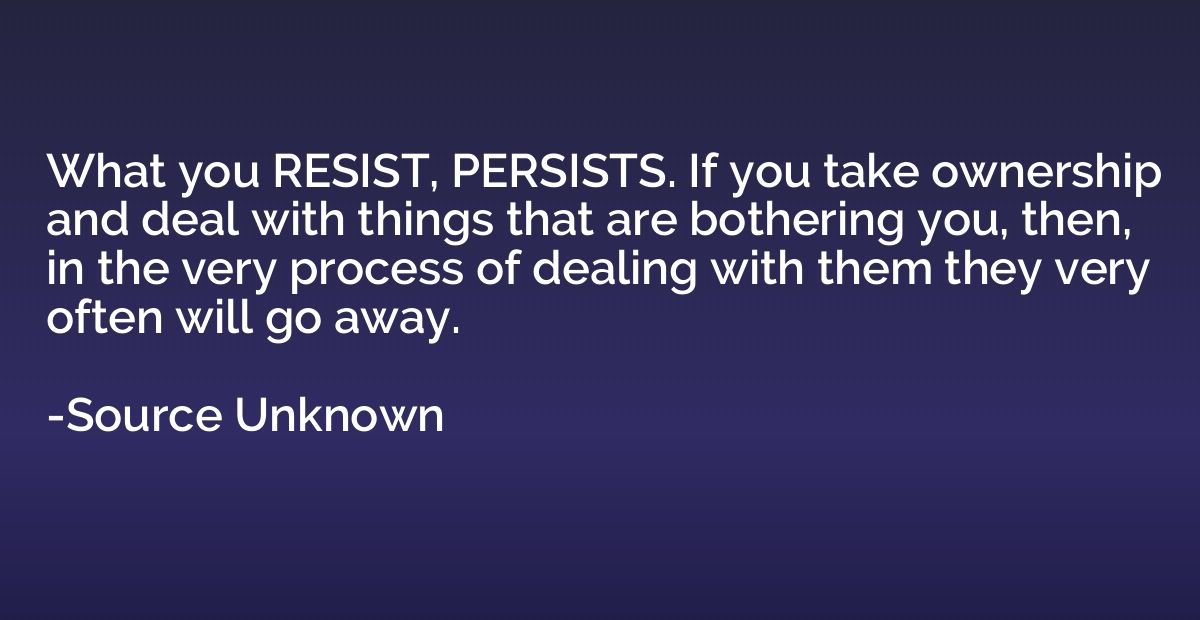 What you RESIST, PERSISTS. If you take ownership and deal wi