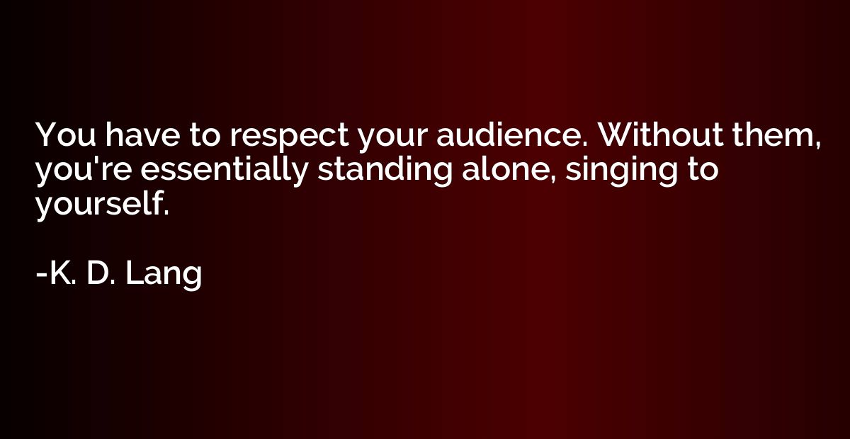 You have to respect your audience. Without them, you're esse