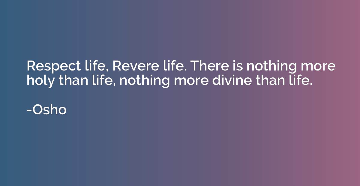 Respect life, Revere life. There is nothing more holy than l