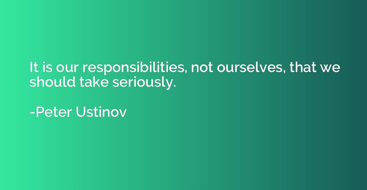 It is our responsibilities, not ourselves, that we should ta
