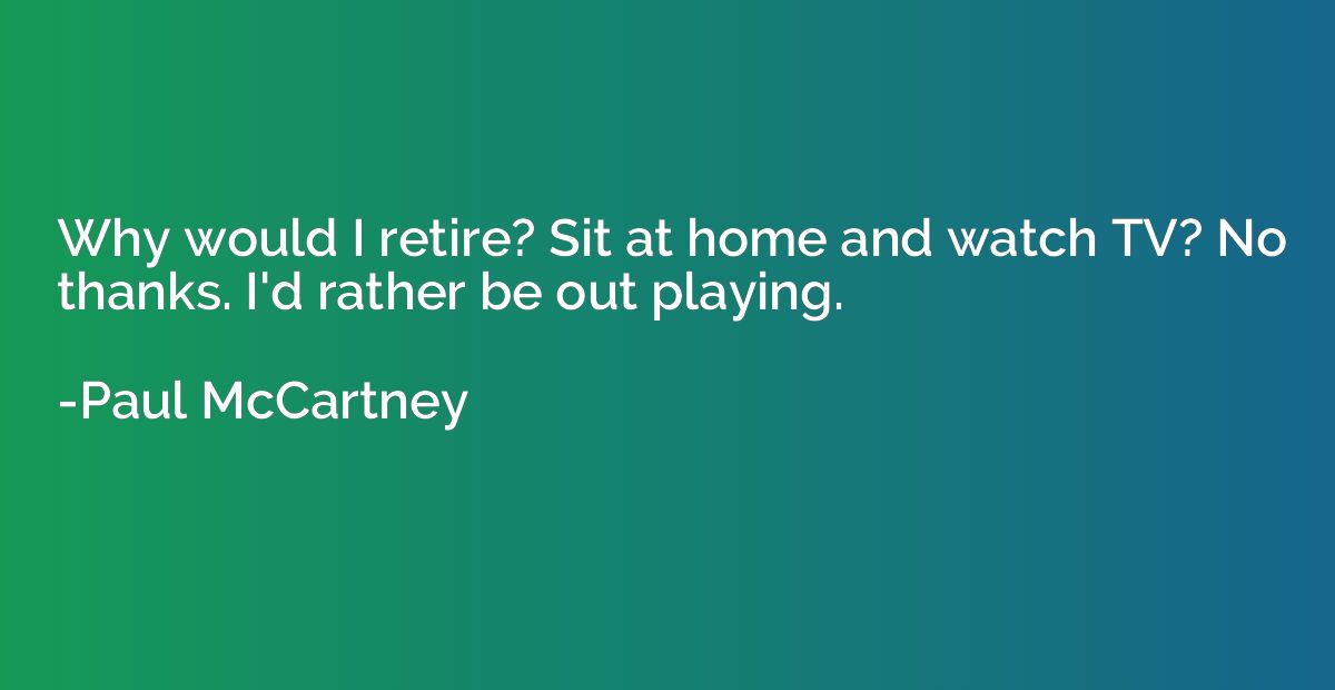Why would I retire? Sit at home and watch TV? No thanks. I'd