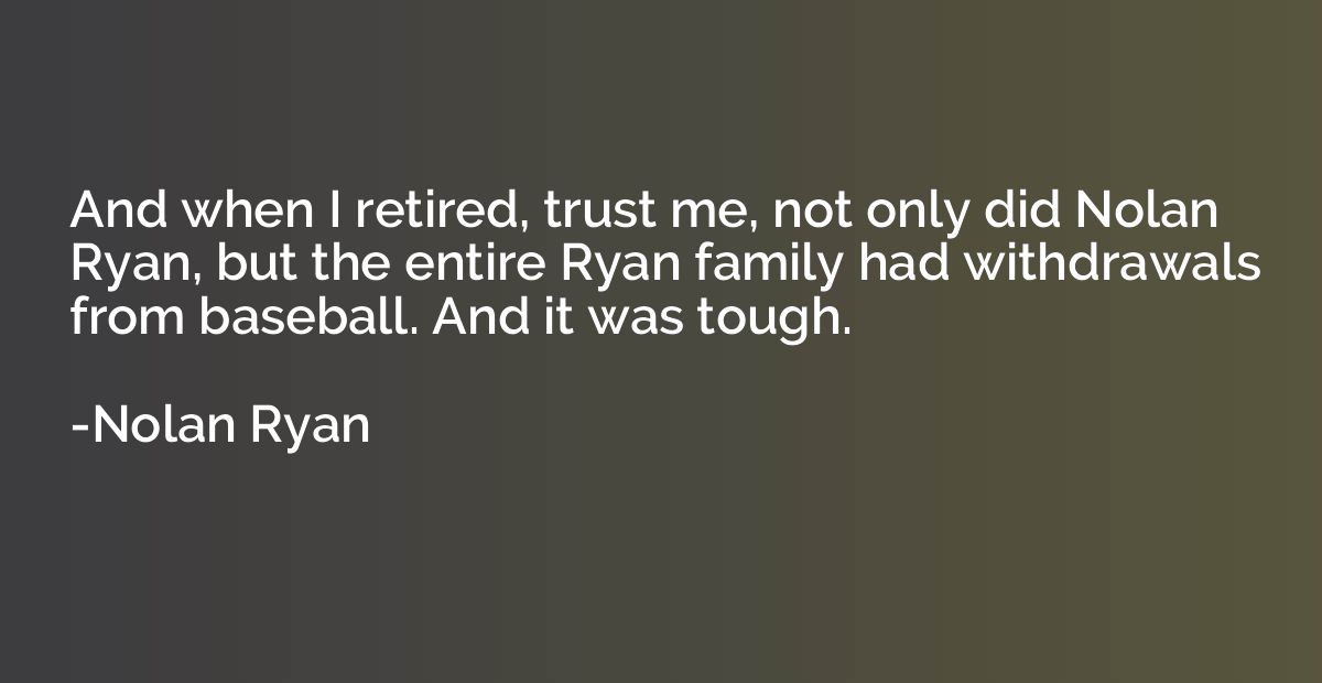 And when I retired, trust me, not only did Nolan Ryan, but t