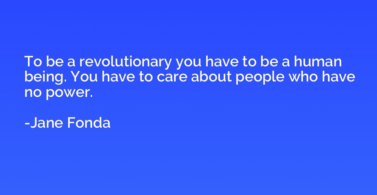 To be a revolutionary you have to be a human being. You have
