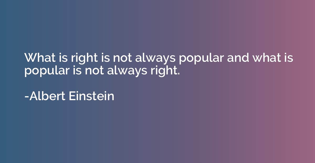 What is right is not always popular and what is popular is n