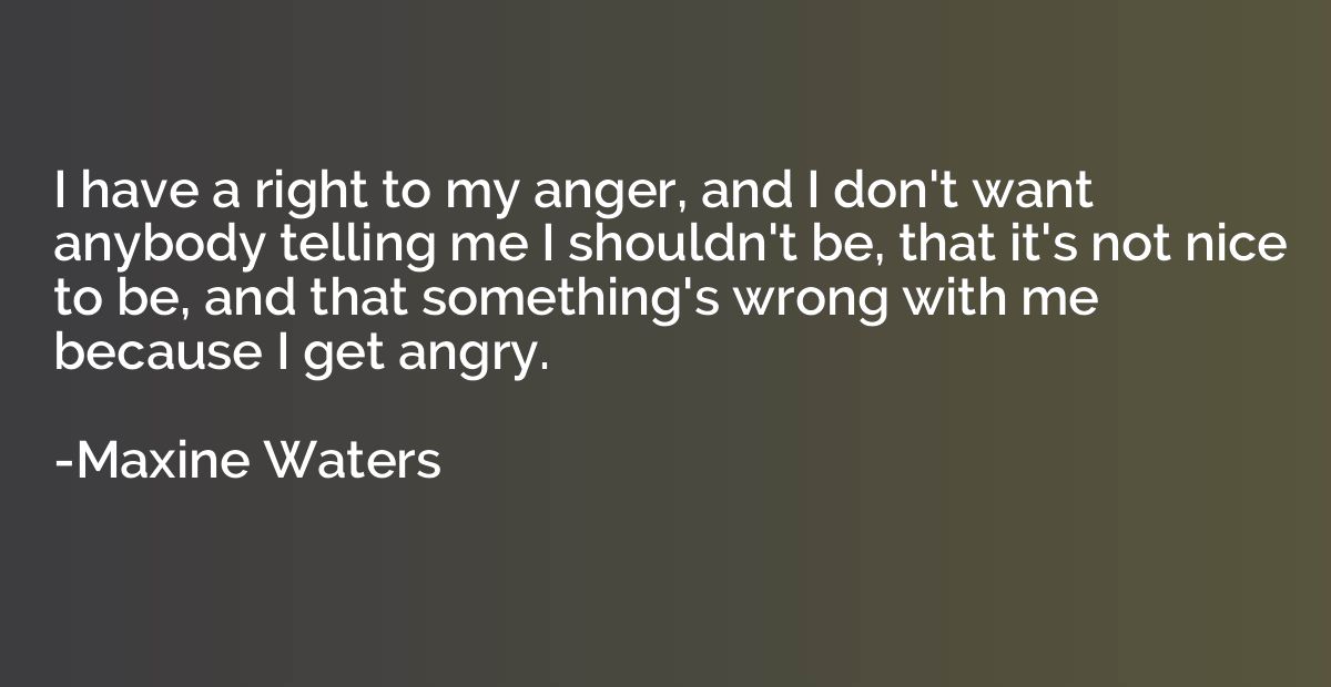 I have a right to my anger, and I don't want anybody telling