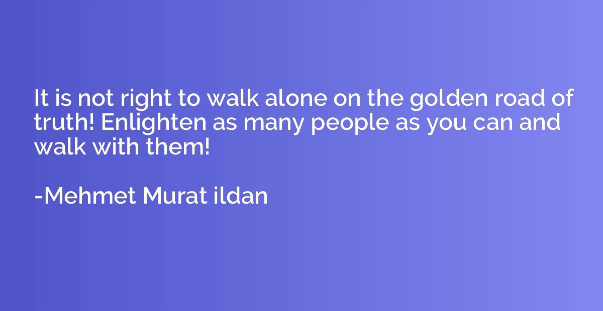 It is not right to walk alone on the golden road of truth! E