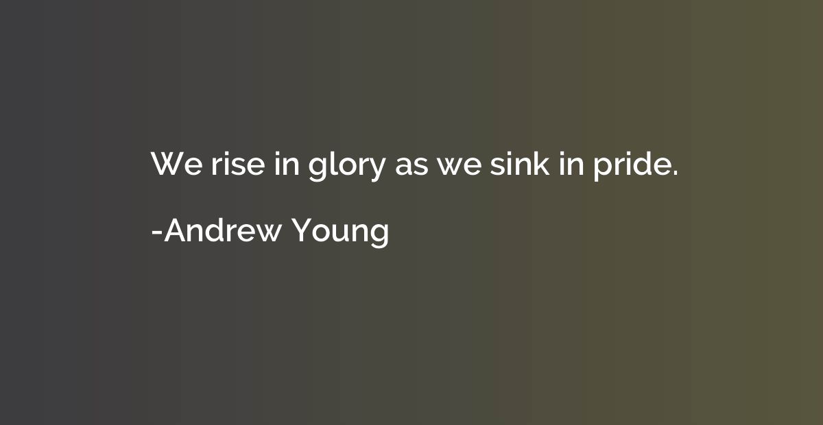 We rise in glory as we sink in pride.